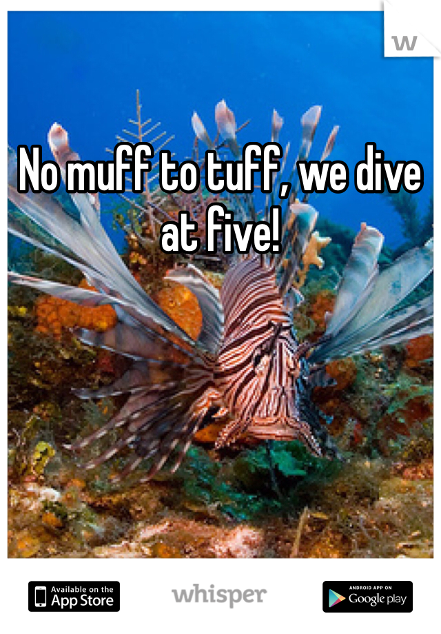 No muff to tuff, we dive at five!