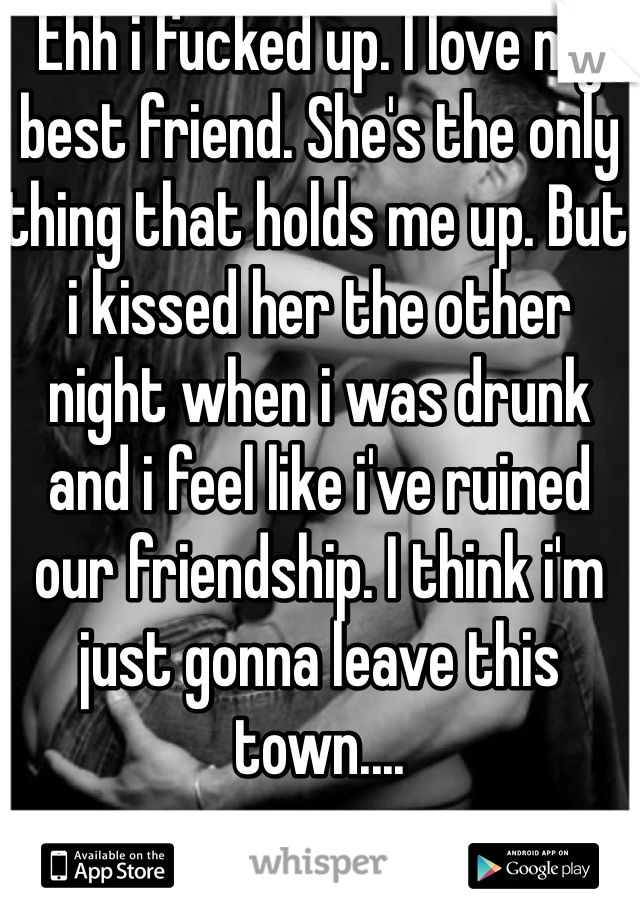 Ehh i fucked up. I love my best friend. She's the only thing that holds me up. But i kissed her the other night when i was drunk and i feel like i've ruined our friendship. I think i'm just gonna leave this town....