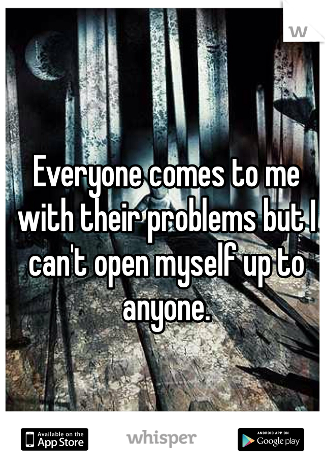 Everyone comes to me with their problems but I can't open myself up to anyone.