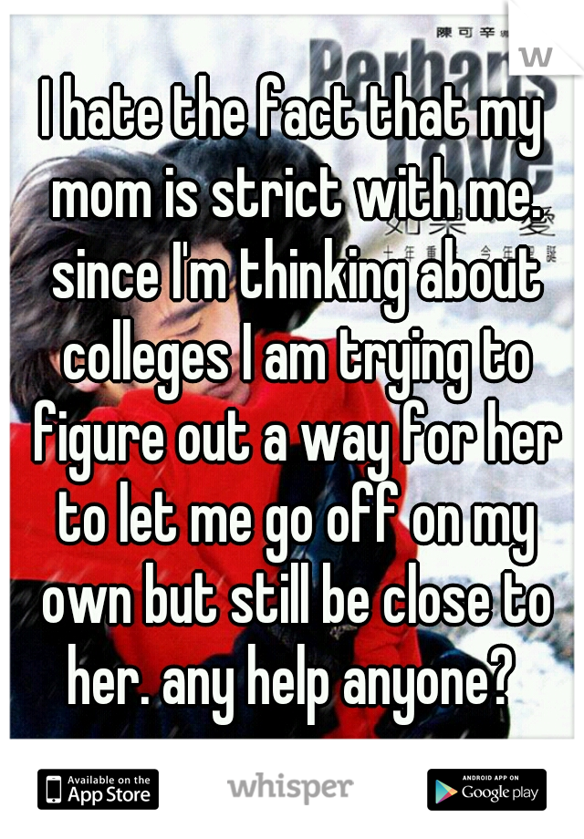 I hate the fact that my mom is strict with me. since I'm thinking about colleges I am trying to figure out a way for her to let me go off on my own but still be close to her. any help anyone? 