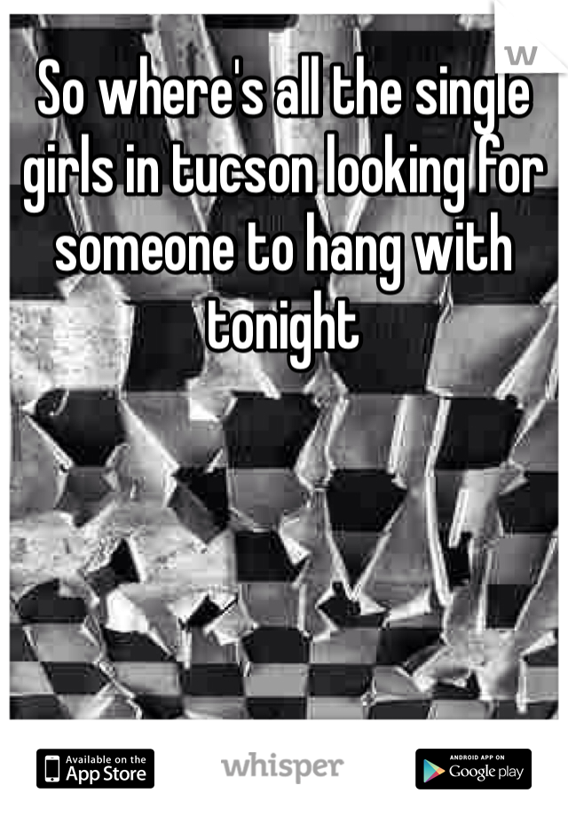 So where's all the single girls in tucson looking for someone to hang with tonight 