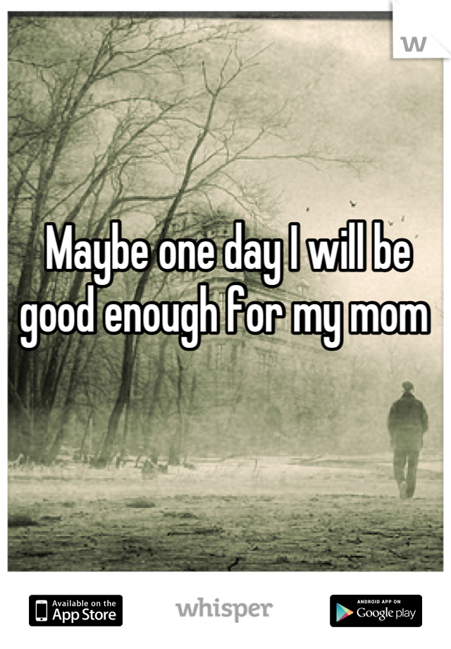 Maybe one day I will be good enough for my mom 
