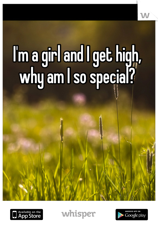 I'm a girl and I get high, why am I so special? 