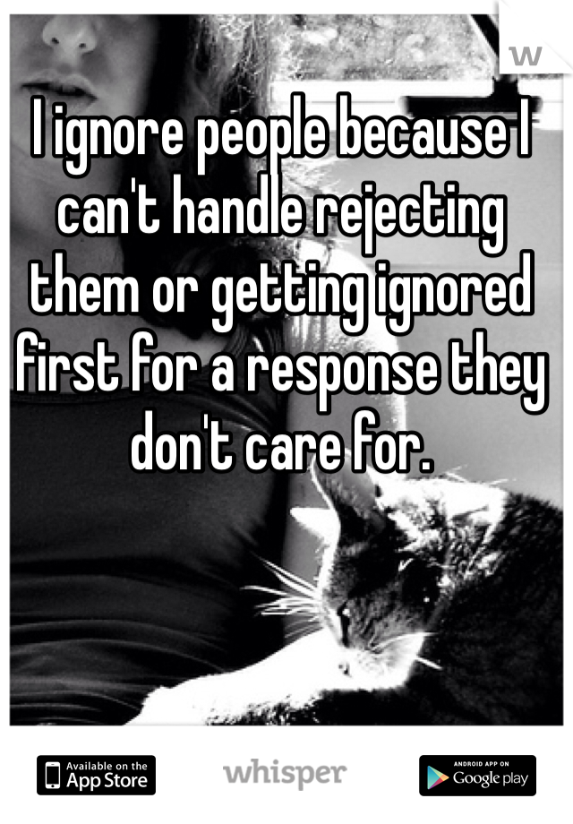 I ignore people because I can't handle rejecting them or getting ignored first for a response they don't care for.