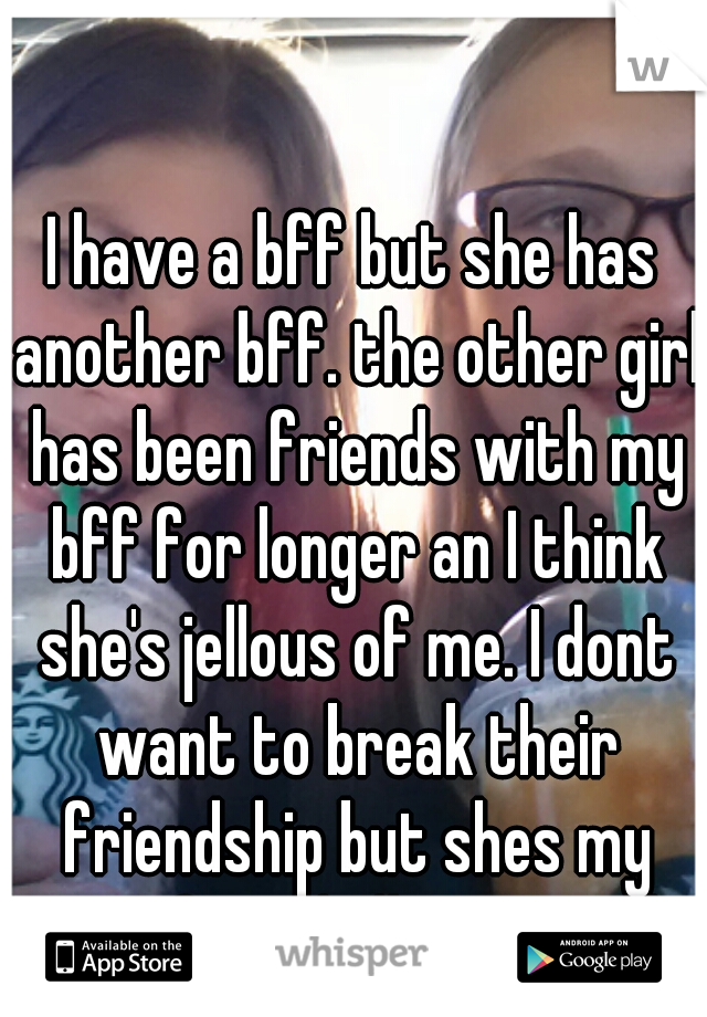 I have a bff but she has another bff. the other girl has been friends with my bff for longer an I think she's jellous of me. I dont want to break their friendship but shes my ONLY friend idk wat to do