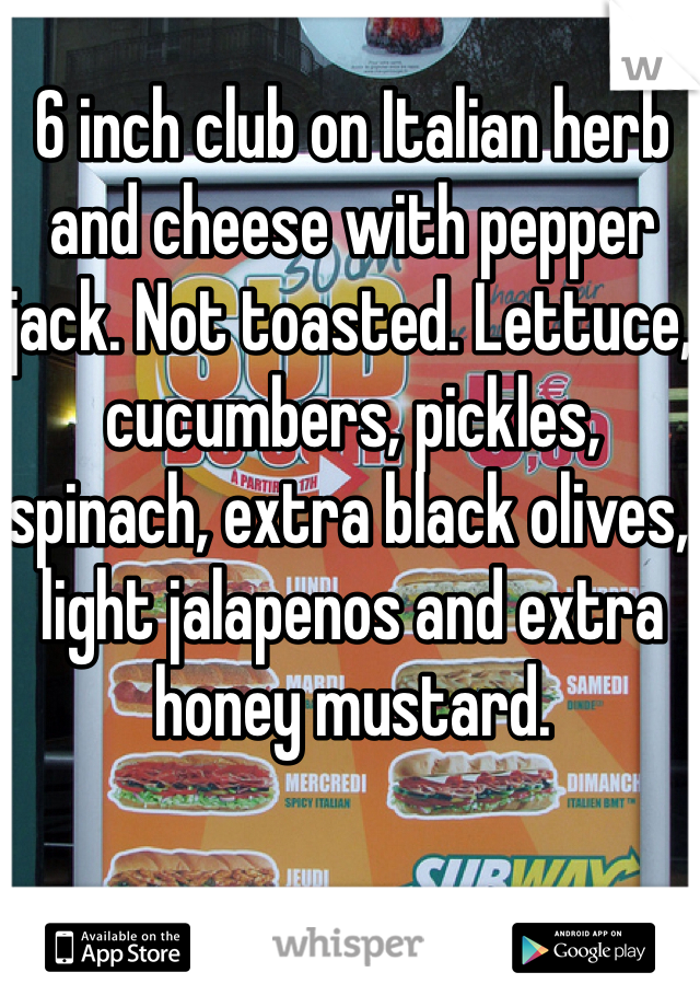 6 inch club on Italian herb and cheese with pepper jack. Not toasted. Lettuce, cucumbers, pickles, spinach, extra black olives, light jalapenos and extra honey mustard.