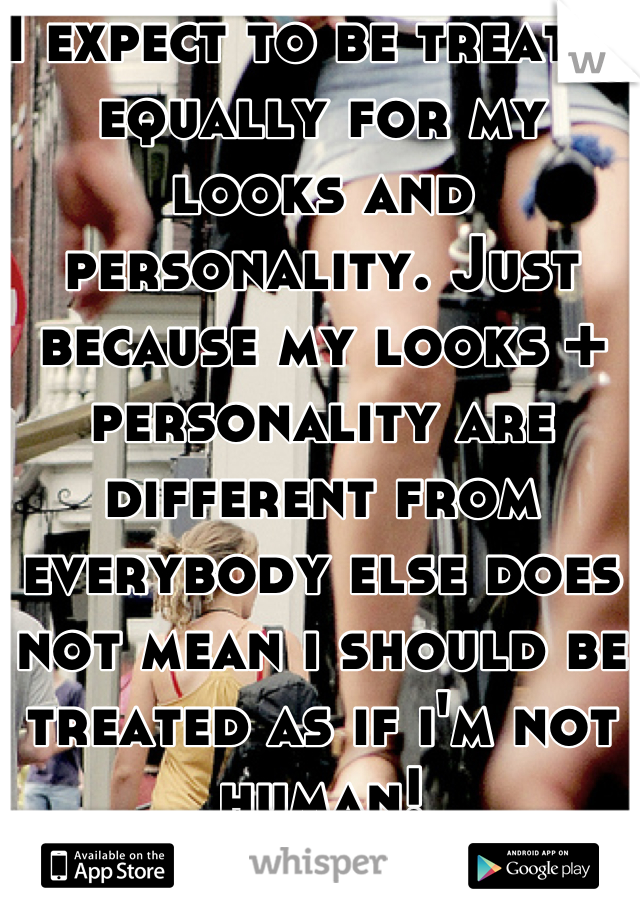 I expect to be treated equally for my looks and personality. Just because my looks + personality are different from everybody else does not mean i should be treated as if i'm not human!