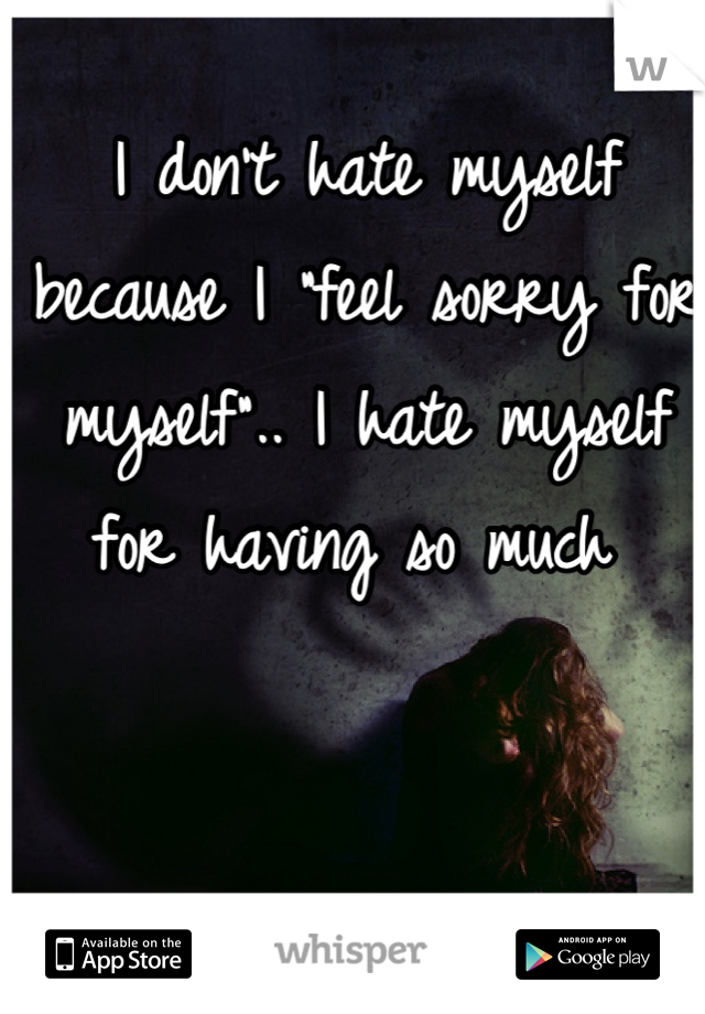 I don't hate myself because I "feel sorry for myself".. I hate myself for having so much 
