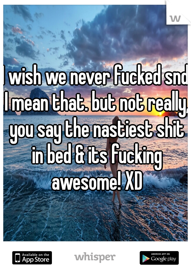 I wish we never fucked snd I mean that. but not really, you say the nastiest shit in bed & its fucking awesome! XD