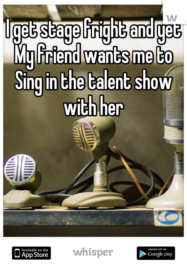 I get stage fright and yet
My friend wants me to
Sing in the talent show with her
