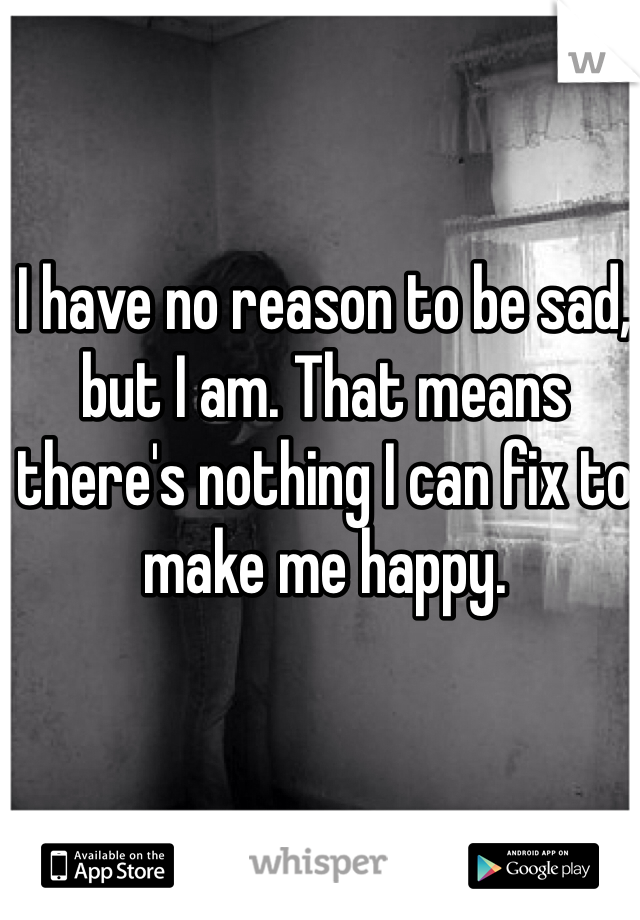 I have no reason to be sad, but I am. That means there's nothing I can fix to make me happy. 