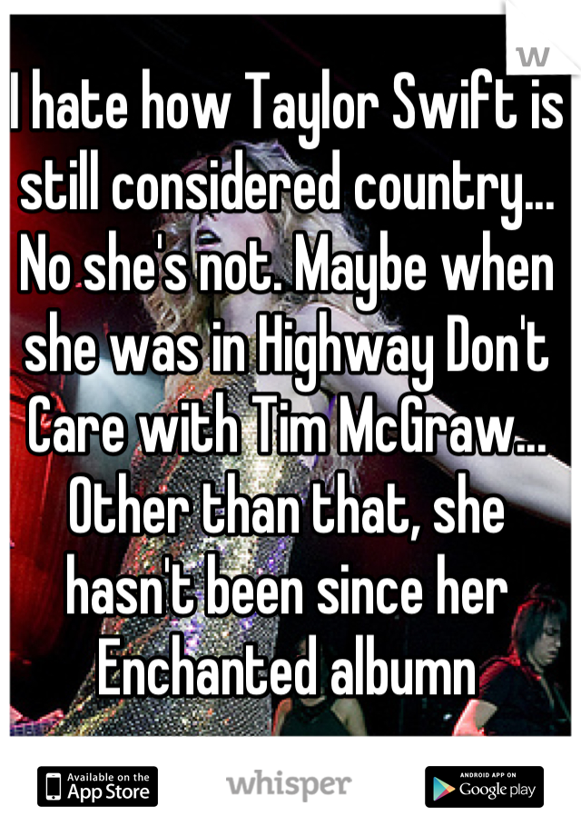 I hate how Taylor Swift is still considered country... No she's not. Maybe when she was in Highway Don't Care with Tim McGraw... Other than that, she hasn't been since her Enchanted albumn
