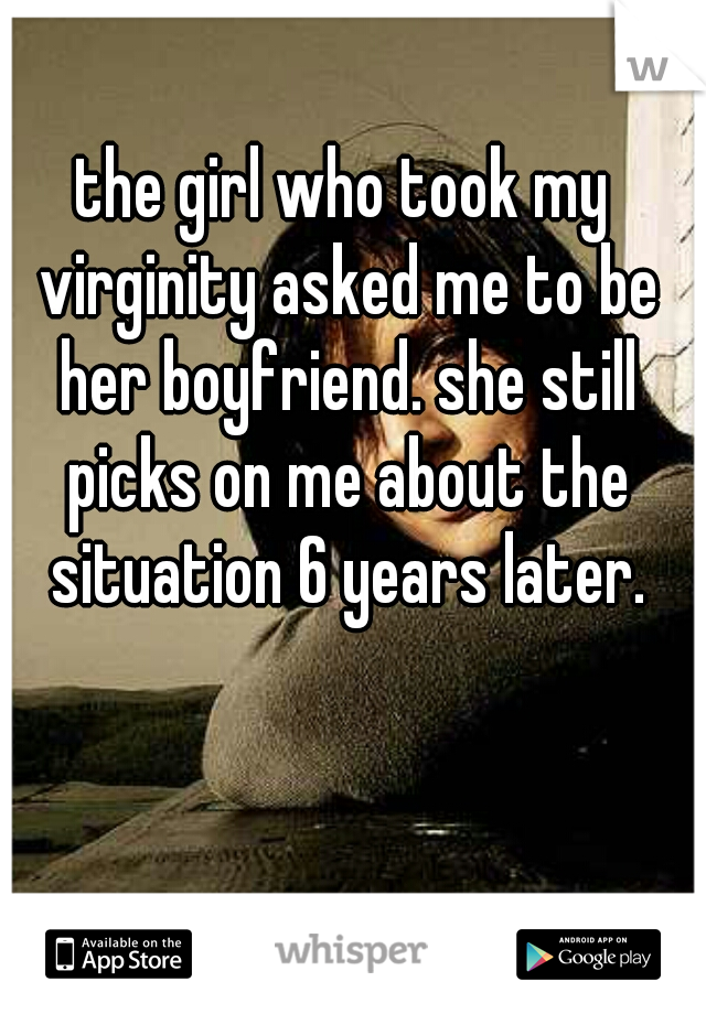 the girl who took my virginity asked me to be her boyfriend. she still picks on me about the situation 6 years later.