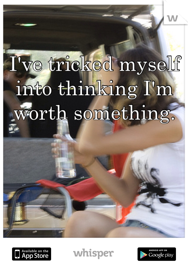 I've tricked myself into thinking I'm worth something. 