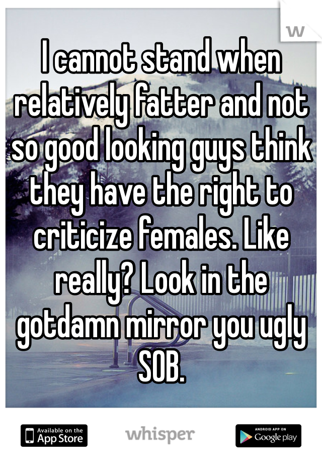 I cannot stand when relatively fatter and not so good looking guys think they have the right to criticize females. Like really? Look in the gotdamn mirror you ugly SOB. 
