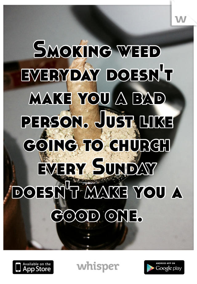 Smoking weed everyday doesn't make you a bad person. Just like going to church every Sunday doesn't make you a good one. 