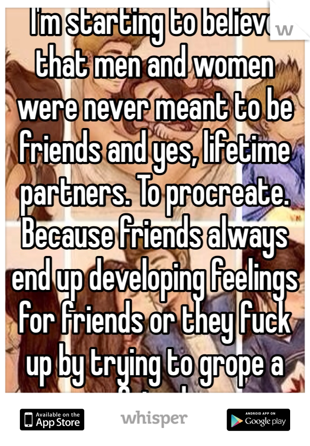 I'm starting to believe that men and women were never meant to be friends and yes, lifetime partners. To procreate.
Because friends always end up developing feelings for friends or they fuck up by trying to grope a friend.