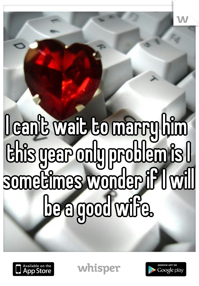 I can't wait to marry him this year only problem is I sometimes wonder if I will be a good wife.