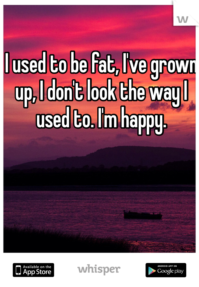 I used to be fat, I've grown up, I don't look the way I used to. I'm happy. 