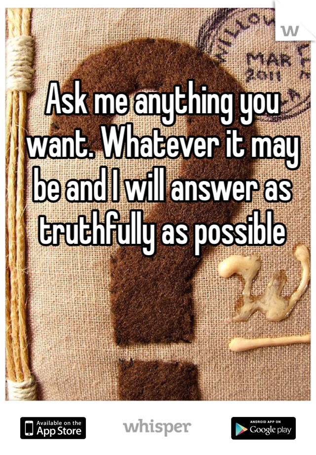 Ask me anything you want. Whatever it may be and I will answer as truthfully as possible 