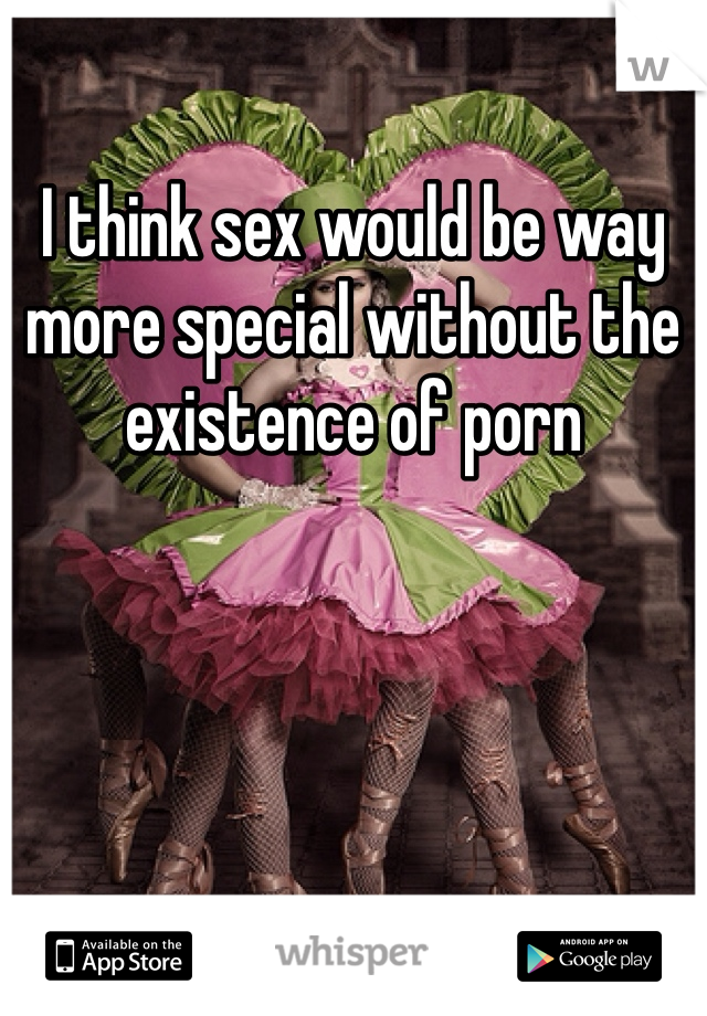 I think sex would be way more special without the existence of porn
