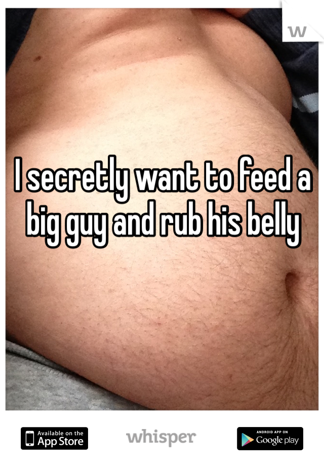 I secretly want to feed a big guy and rub his belly