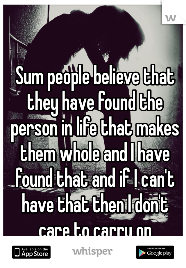 Sum people believe that they have found the person in life that makes them whole and I have found that and if I can't have that then I don't care to carry on 