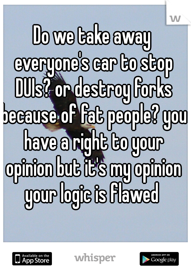 Do we take away everyone's car to stop DUIs? or destroy forks because of fat people? you have a right to your opinion but it's my opinion your logic is flawed 