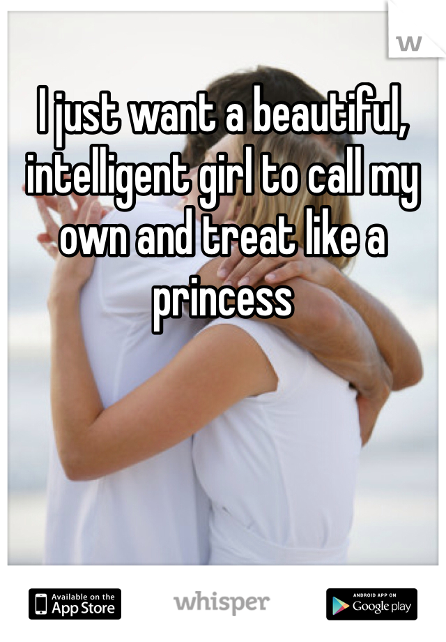 I just want a beautiful, intelligent girl to call my own and treat like a princess 
