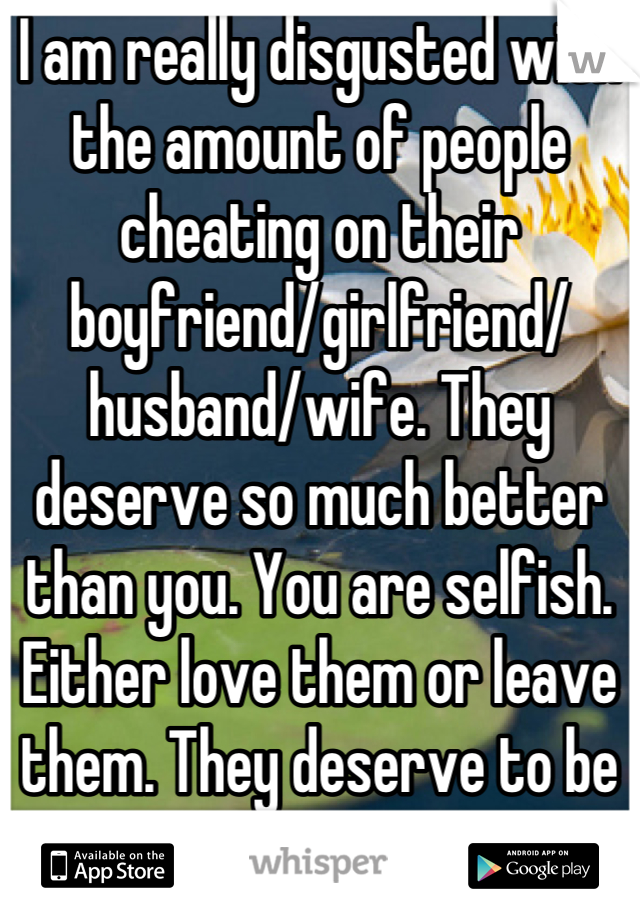 I am really disgusted with the amount of people cheating on their boyfriend/girlfriend/
husband/wife. They deserve so much better than you. You are selfish. Either love them or leave them. They deserve to be happy too! 