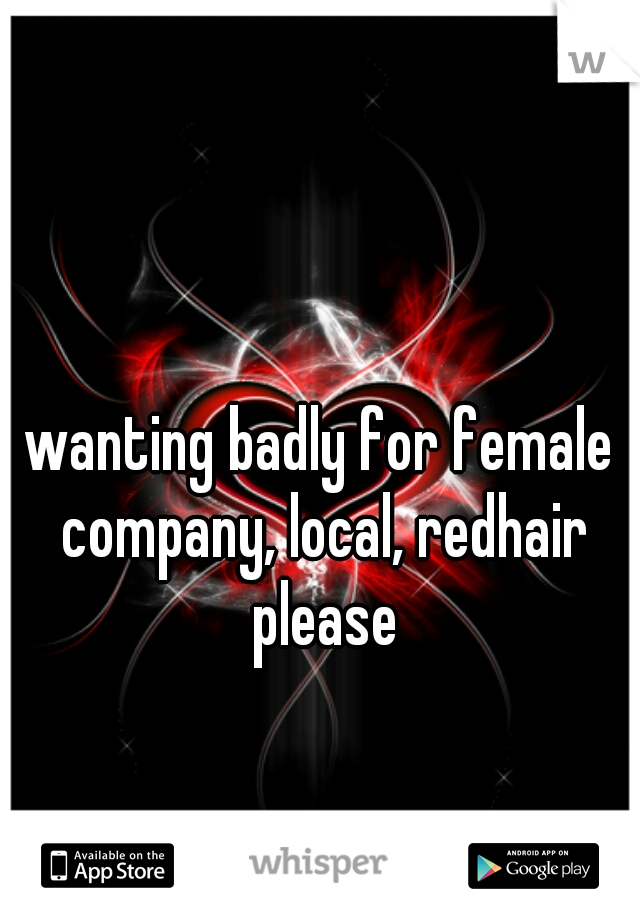 wanting badly for female company, local, redhair please