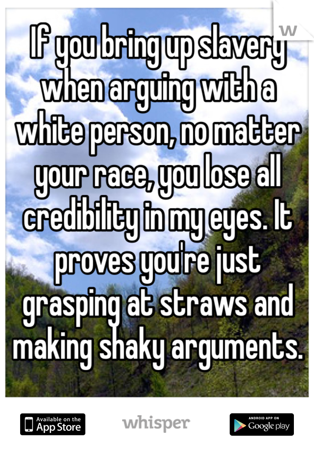 If you bring up slavery when arguing with a white person, no matter your race, you lose all credibility in my eyes. It proves you're just grasping at straws and making shaky arguments. 