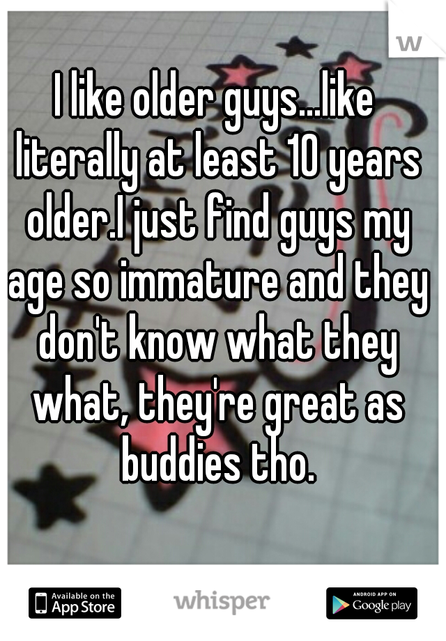 I like older guys...like literally at least 10 years older.I just find guys my age so immature and they don't know what they what, they're great as buddies tho.