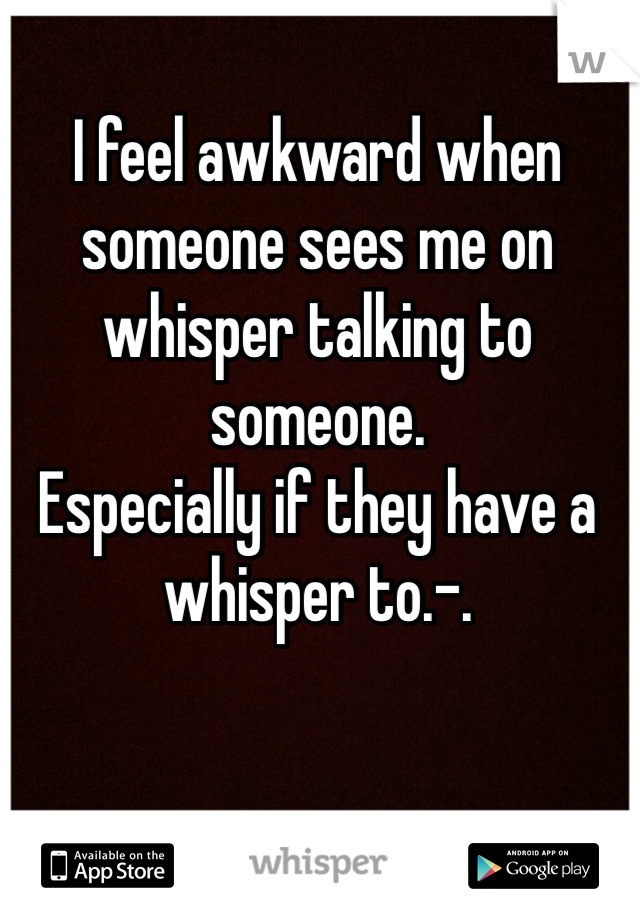 I feel awkward when someone sees me on whisper talking to someone.
Especially if they have a whisper to.-.