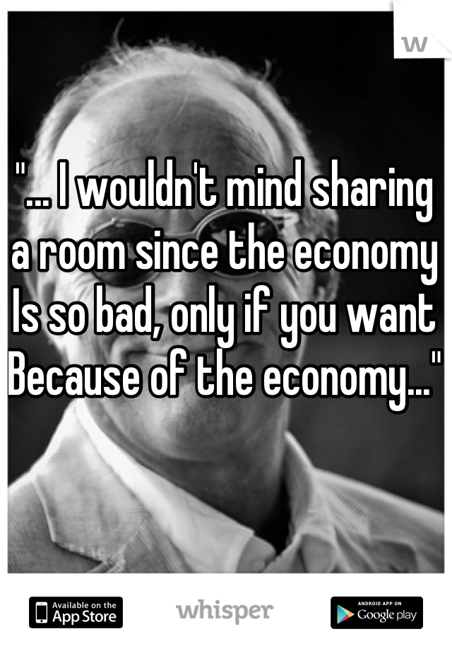 "... I wouldn't mind sharing
a room since the economy
Is so bad, only if you want
Because of the economy..."