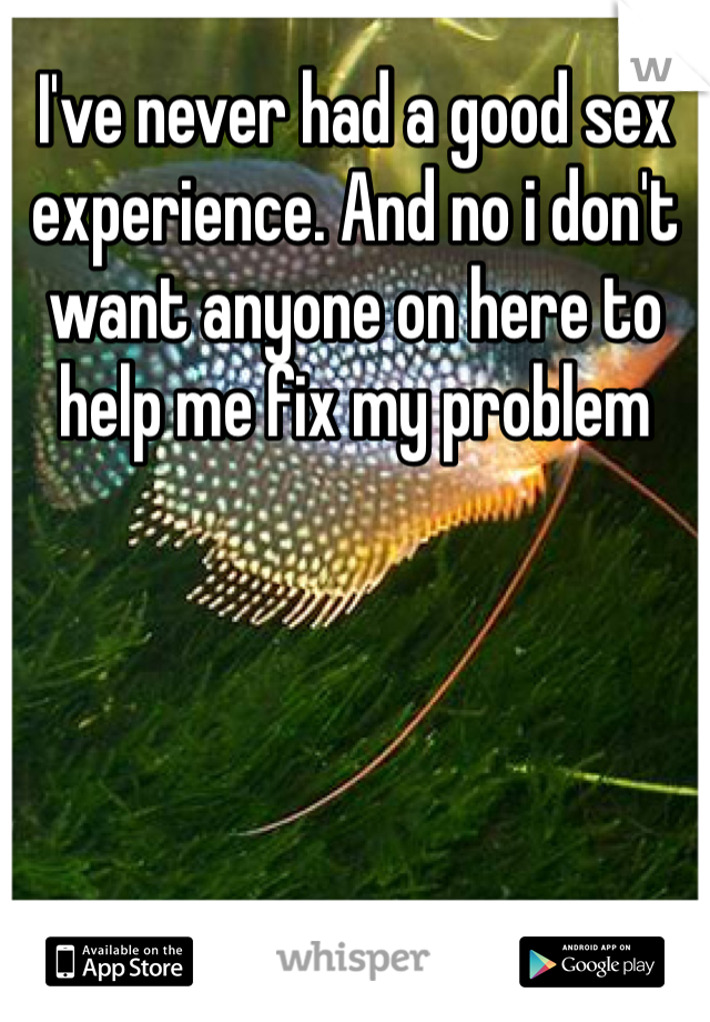 I've never had a good sex experience. And no i don't want anyone on here to help me fix my problem 