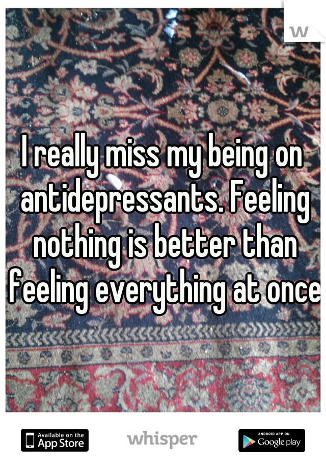 I really miss my being on antidepressants. Feeling nothing is better than feeling everything at once.