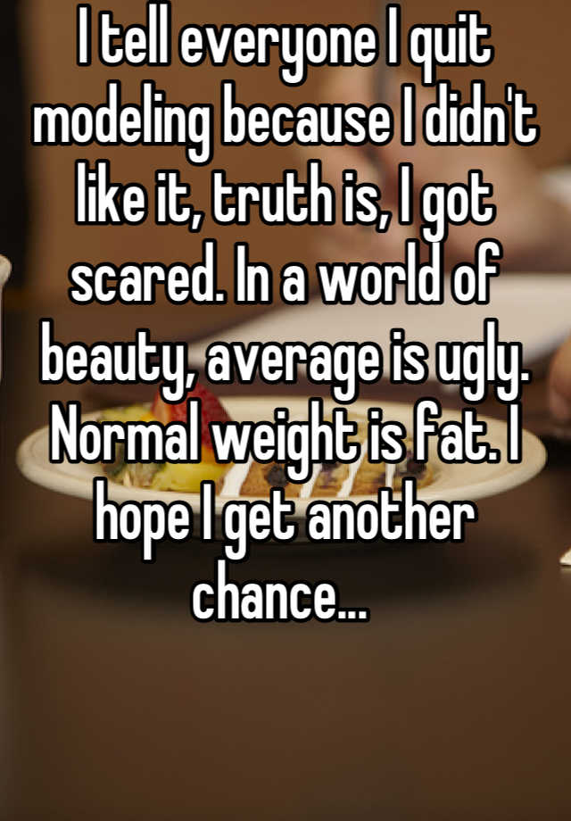 I tell everyone I quit modeling because I didn't like it, truth is, I got scared. In a world of beauty, average is ugly. Normal weight is fat. I hope I get another chance... 