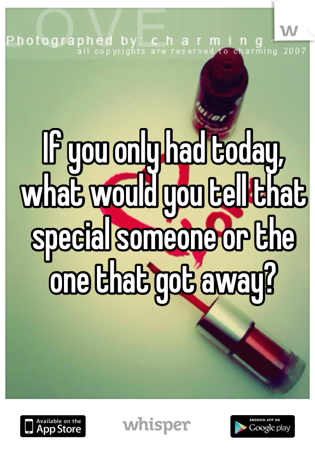 If you only had today, what would you tell that special someone or the one that got away?