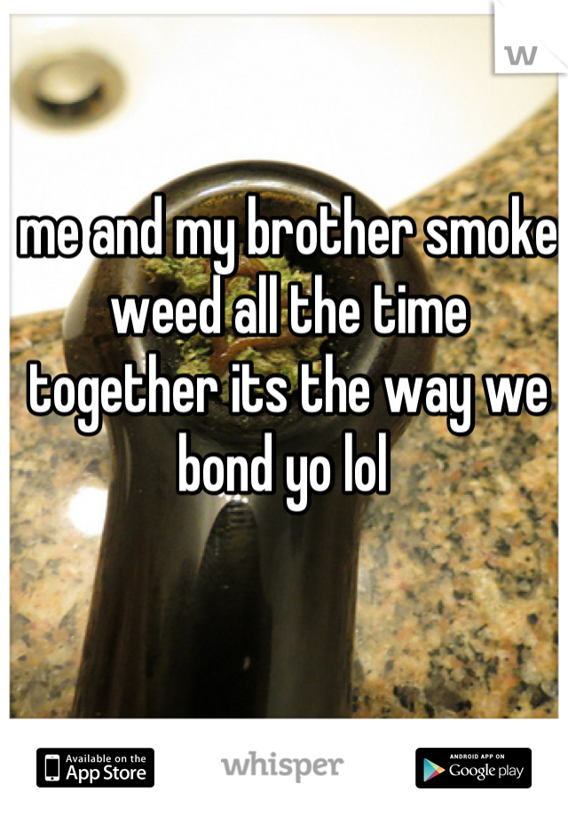 me and my brother smoke weed all the time together its the way we bond yo lol 