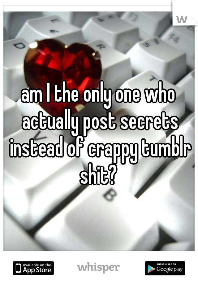 am I the only one who actually post secrets instead of crappy tumblr shit? 