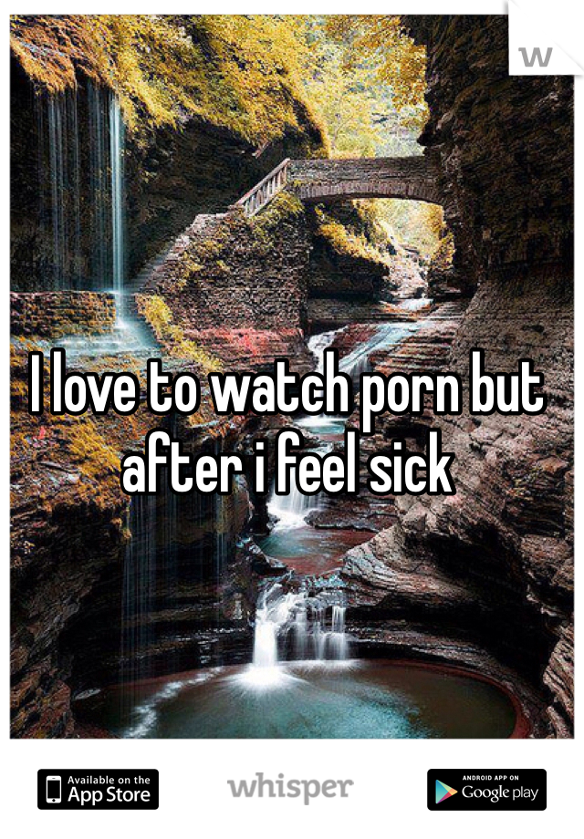 I love to watch porn but after i feel sick
