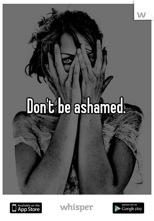Don't be ashamed.