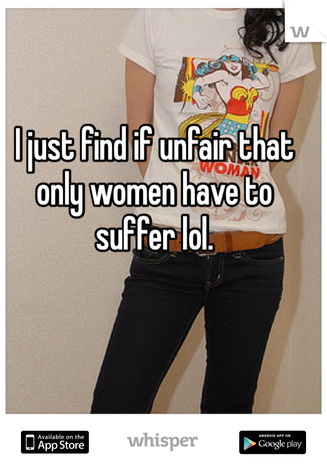 I just find if unfair that only women have to suffer lol. 