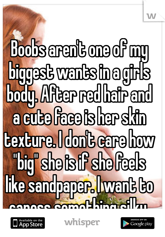 Boobs aren't one of my biggest wants in a girls body. After red hair and
a cute face is her skin texture. I don't care how "big" she is if she feels
like sandpaper. I want to caress something silky.