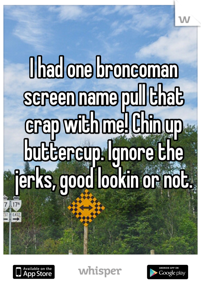 I had one broncoman screen name pull that crap with me! Chin up buttercup. Ignore the jerks, good lookin or not. 
