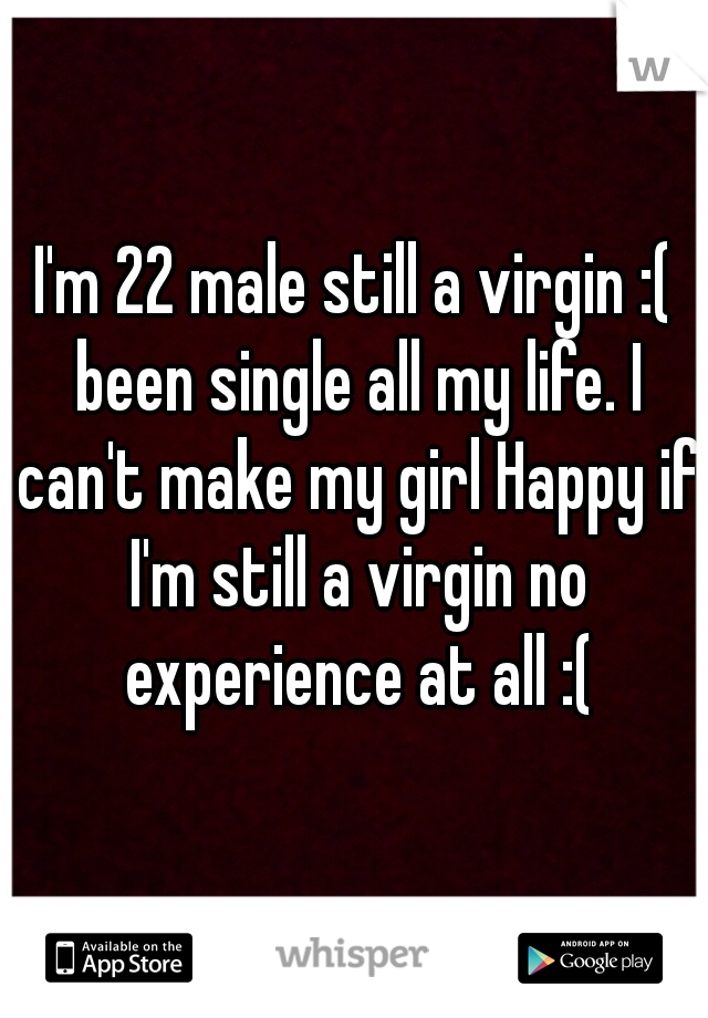 I'm 22 male still a virgin :( been single all my life. I can't make my girl Happy if I'm still a virgin no experience at all :(