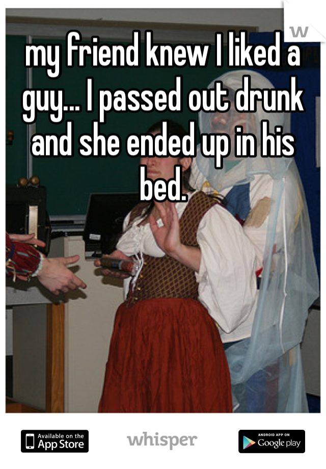 my friend knew I liked a guy... I passed out drunk and she ended up in his bed. 