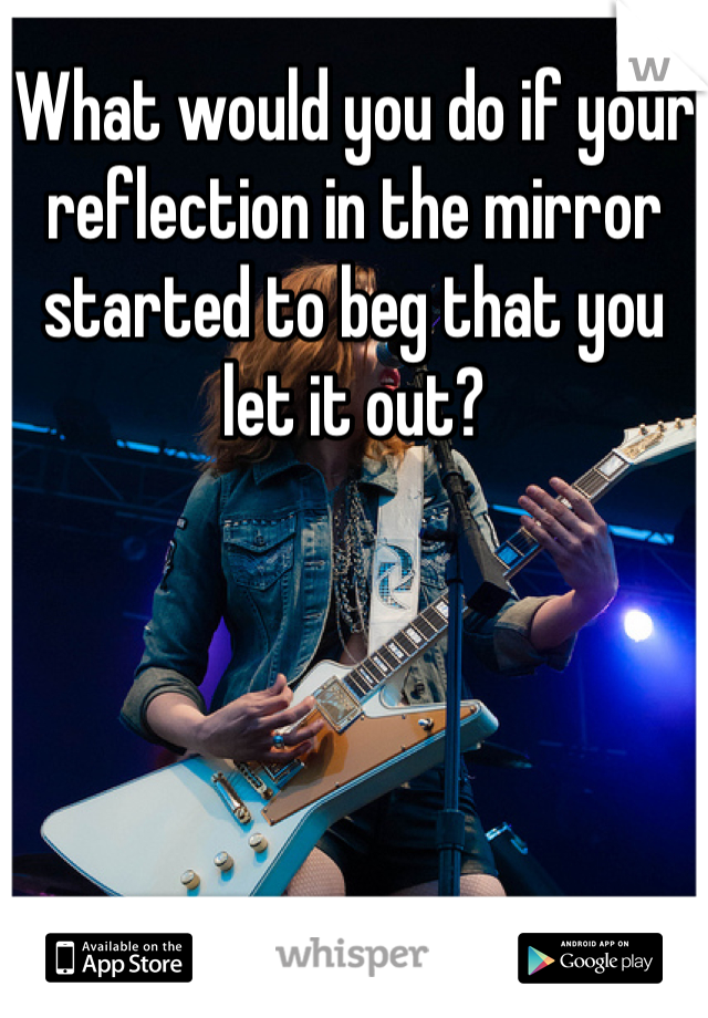 What would you do if your reflection in the mirror started to beg that you let it out?