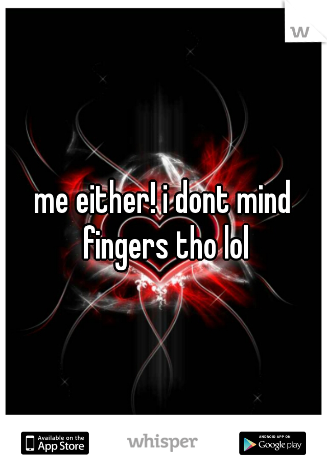 me either! i dont mind fingers tho lol